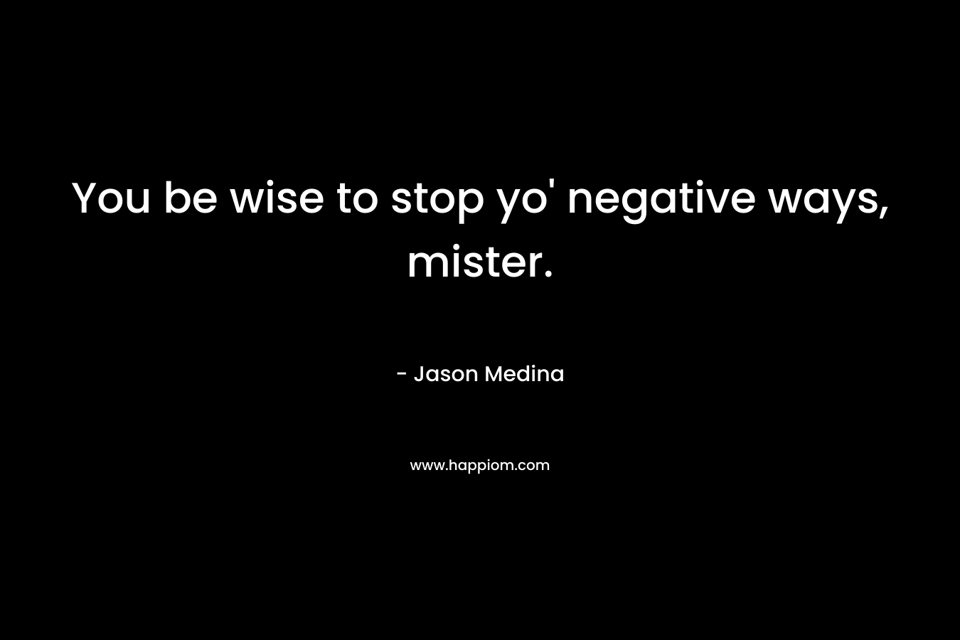 You be wise to stop yo’ negative ways, mister. – Jason Medina
