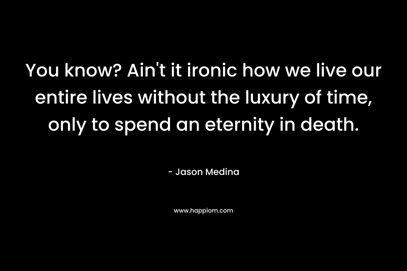 You know? Ain’t it ironic how we live our entire lives without the luxury of time, only to spend an eternity in death. – Jason Medina