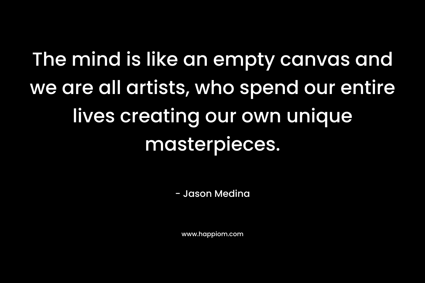 The mind is like an empty canvas and we are all artists, who spend our entire lives creating our own unique masterpieces. – Jason Medina