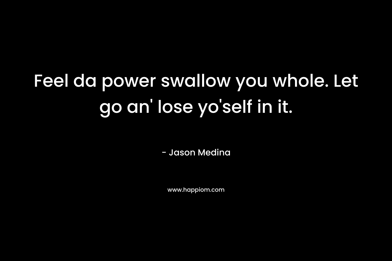 Feel da power swallow you whole. Let go an’ lose yo’self in it. – Jason Medina
