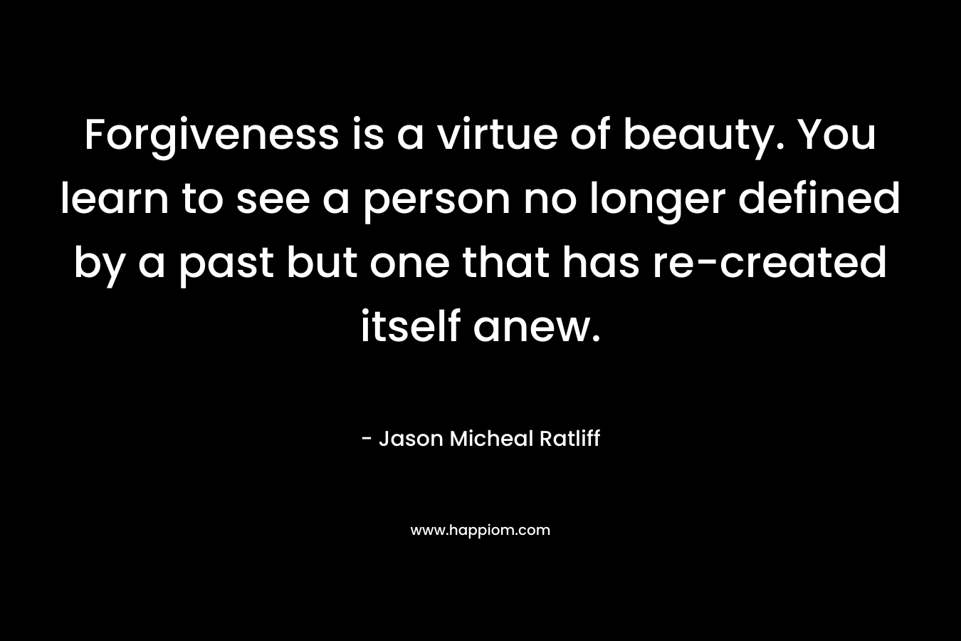 Forgiveness is a virtue of beauty. You learn to see a person no longer defined by a past but one that has re-created itself anew. – Jason Micheal Ratliff