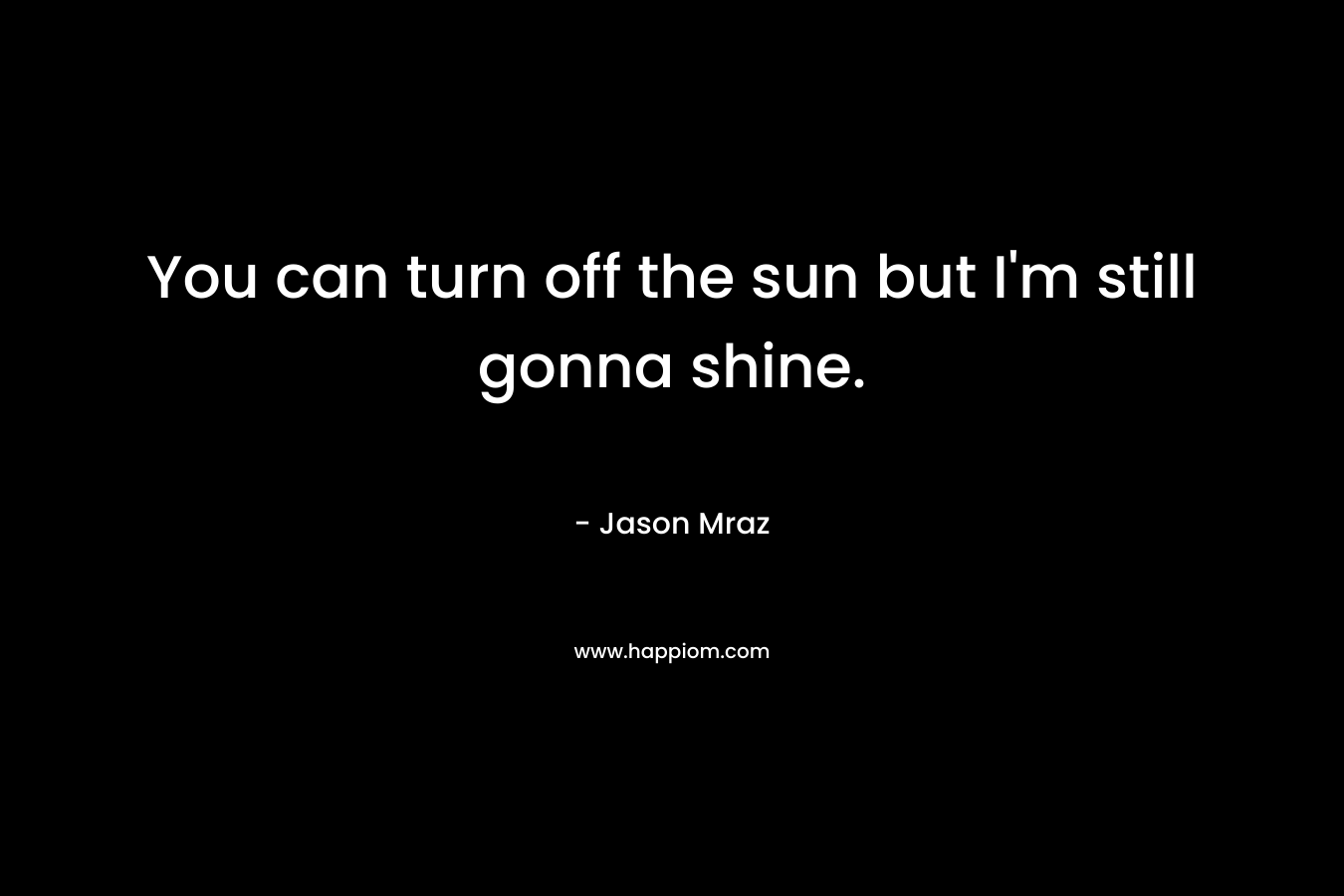 You can turn off the sun but I’m still gonna shine. – Jason Mraz