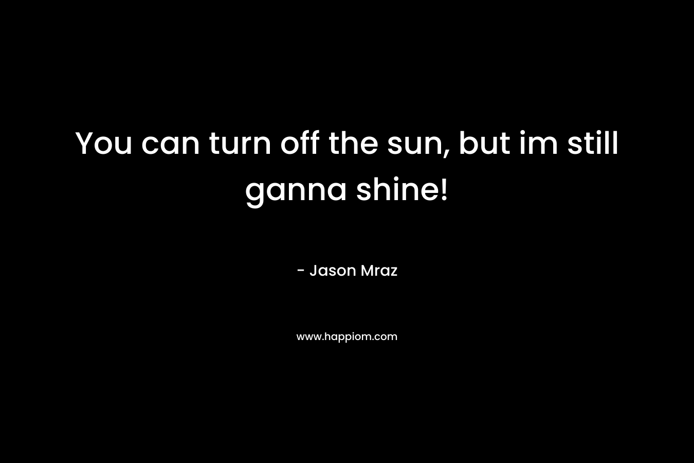 You can turn off the sun, but im still ganna shine! – Jason Mraz