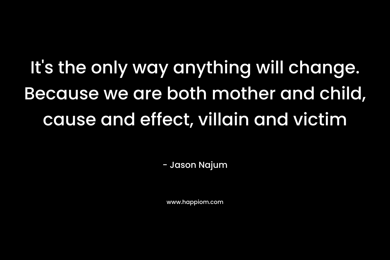 It’s the only way anything will change. Because we are both mother and child, cause and effect, villain and victim – Jason Najum