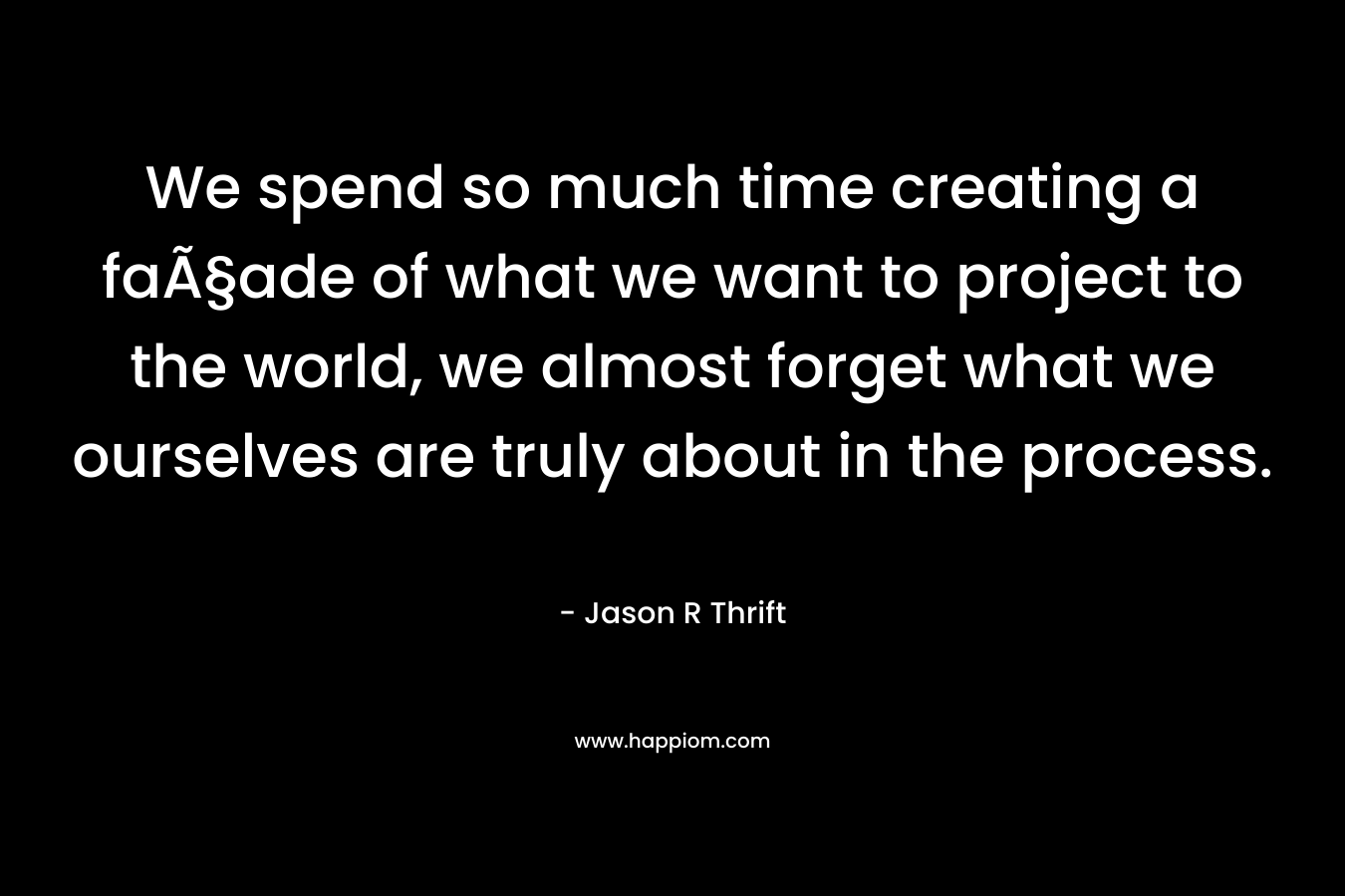 We spend so much time creating a faÃ§ade of what we want to project to the world, we almost forget what we ourselves are truly about in the process. – Jason R Thrift