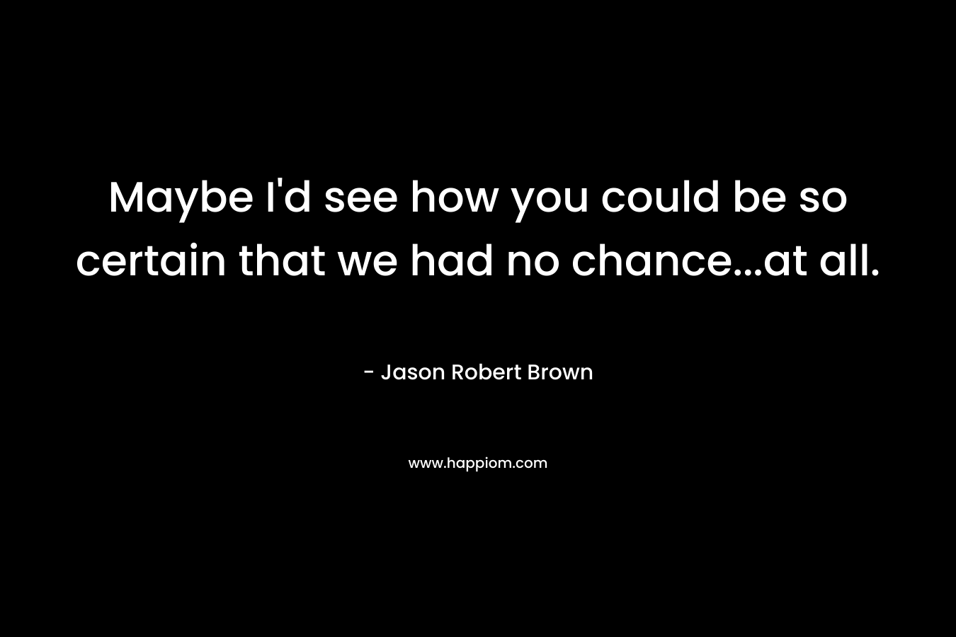 Maybe I’d see how you could be so certain that we had no chance…at all. – Jason Robert Brown