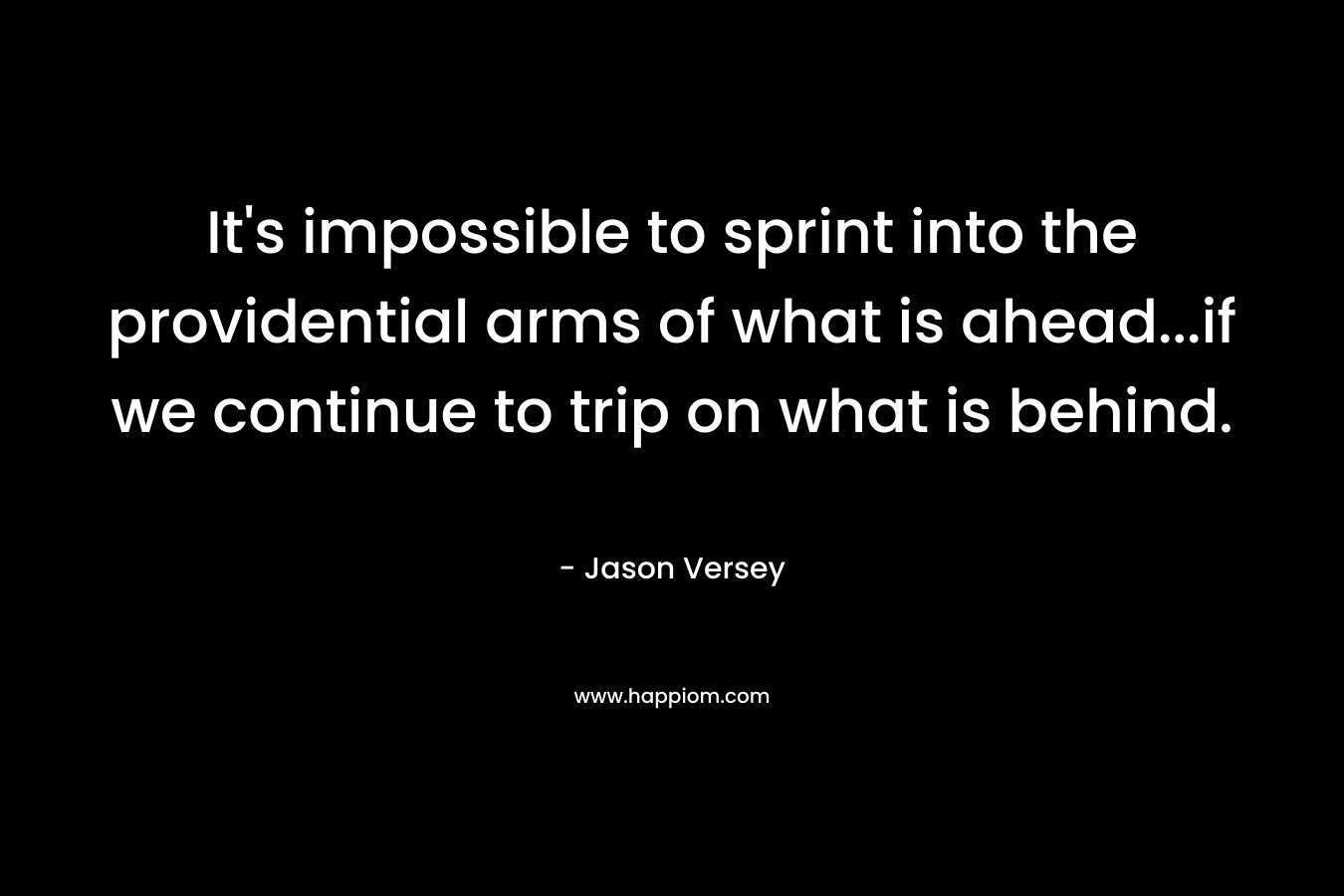 It’s impossible to sprint into the providential arms of what is ahead…if we continue to trip on what is behind. – Jason Versey
