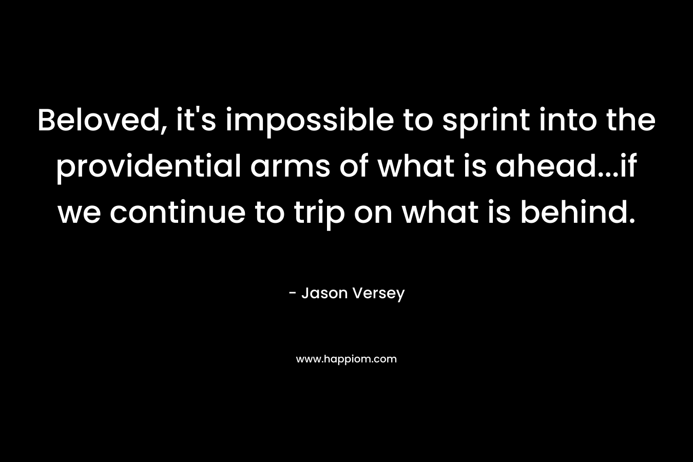 Beloved, it’s impossible to sprint into the providential arms of what is ahead…if we continue to trip on what is behind. – Jason Versey