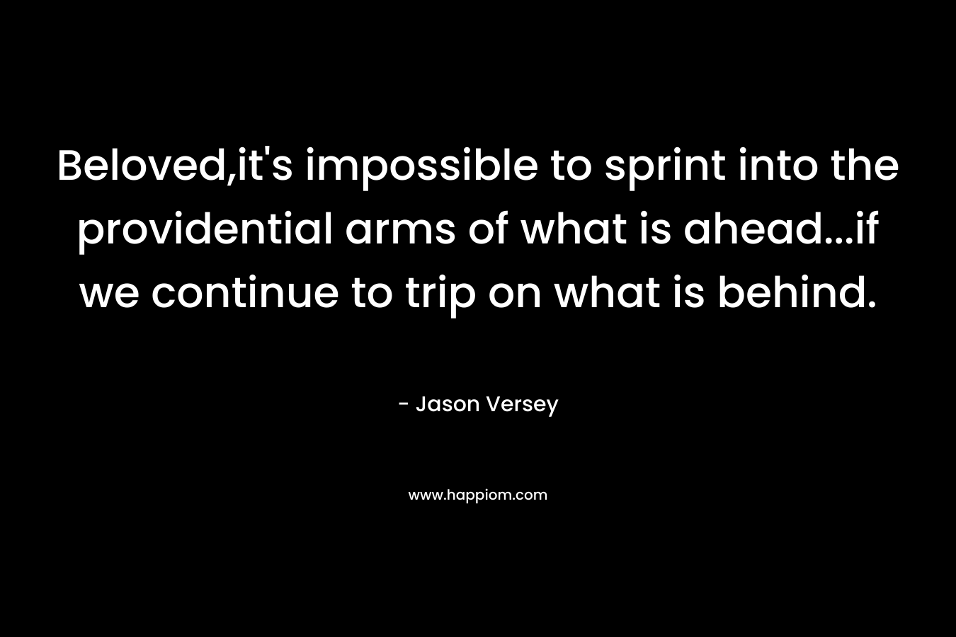 Beloved,it’s impossible to sprint into the providential arms of what is ahead…if we continue to trip on what is behind. – Jason Versey
