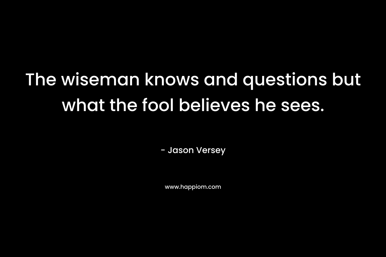 The wiseman knows and questions but what the fool believes he sees.