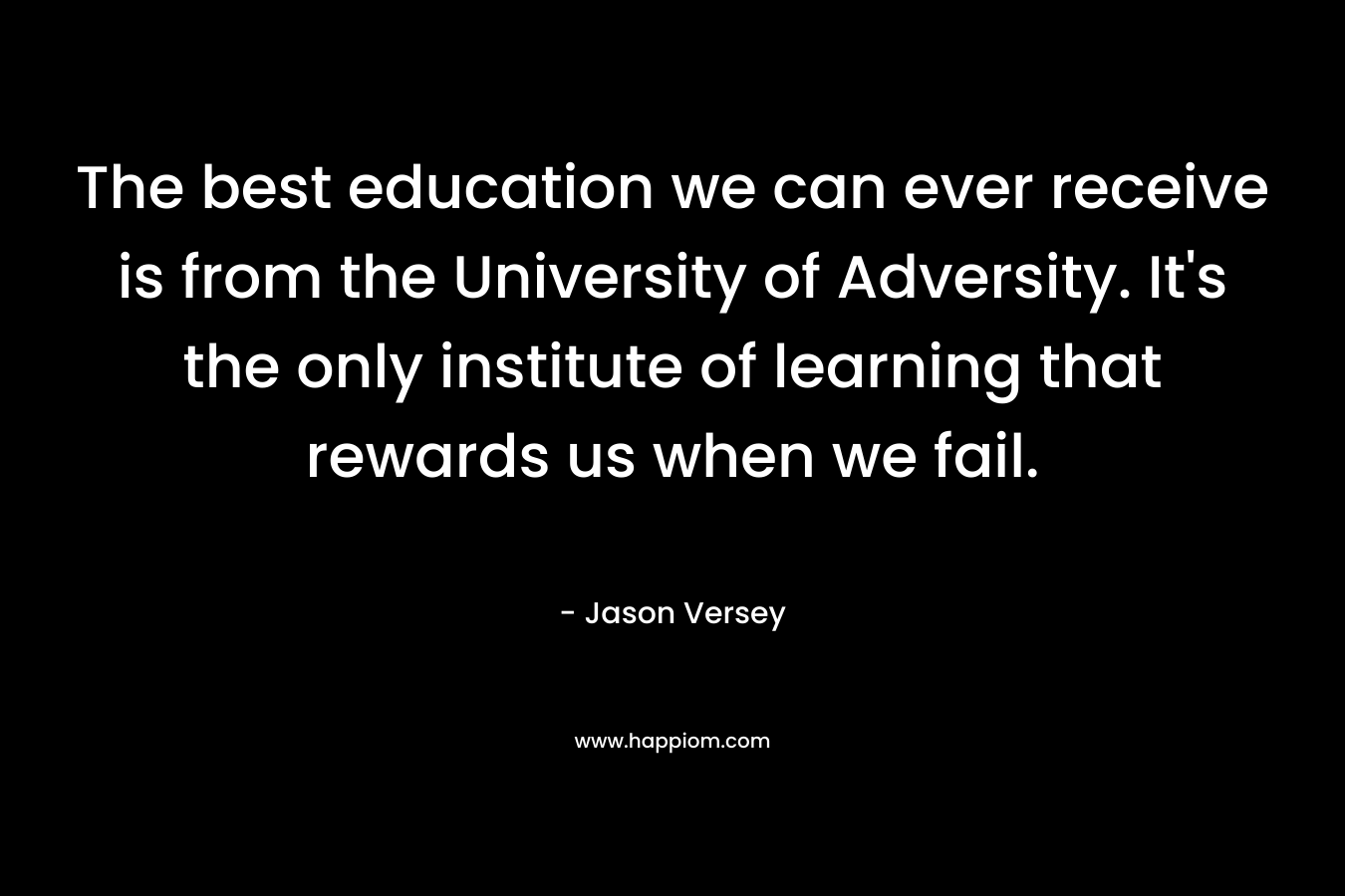 The best education we can ever receive is from the University of Adversity. It’s the only institute of learning that rewards us when we fail. – Jason Versey