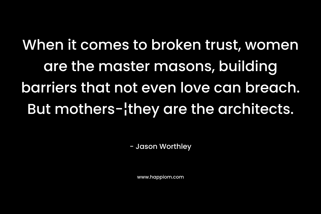 When it comes to broken trust, women are the master masons, building barriers that not even love can breach. But mothers-¦they are the architects. – Jason Worthley