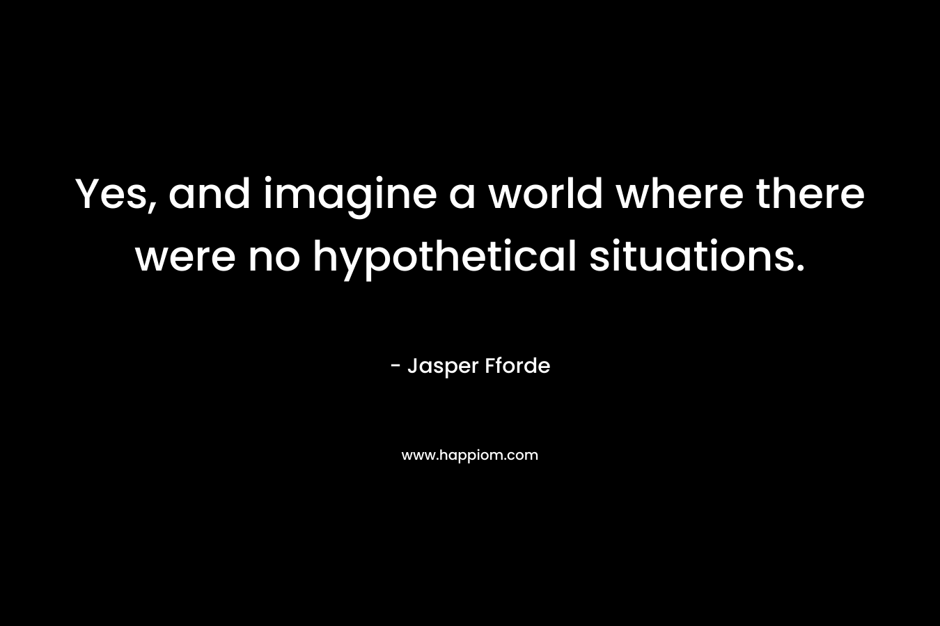 Yes, and imagine a world where there were no hypothetical situations.