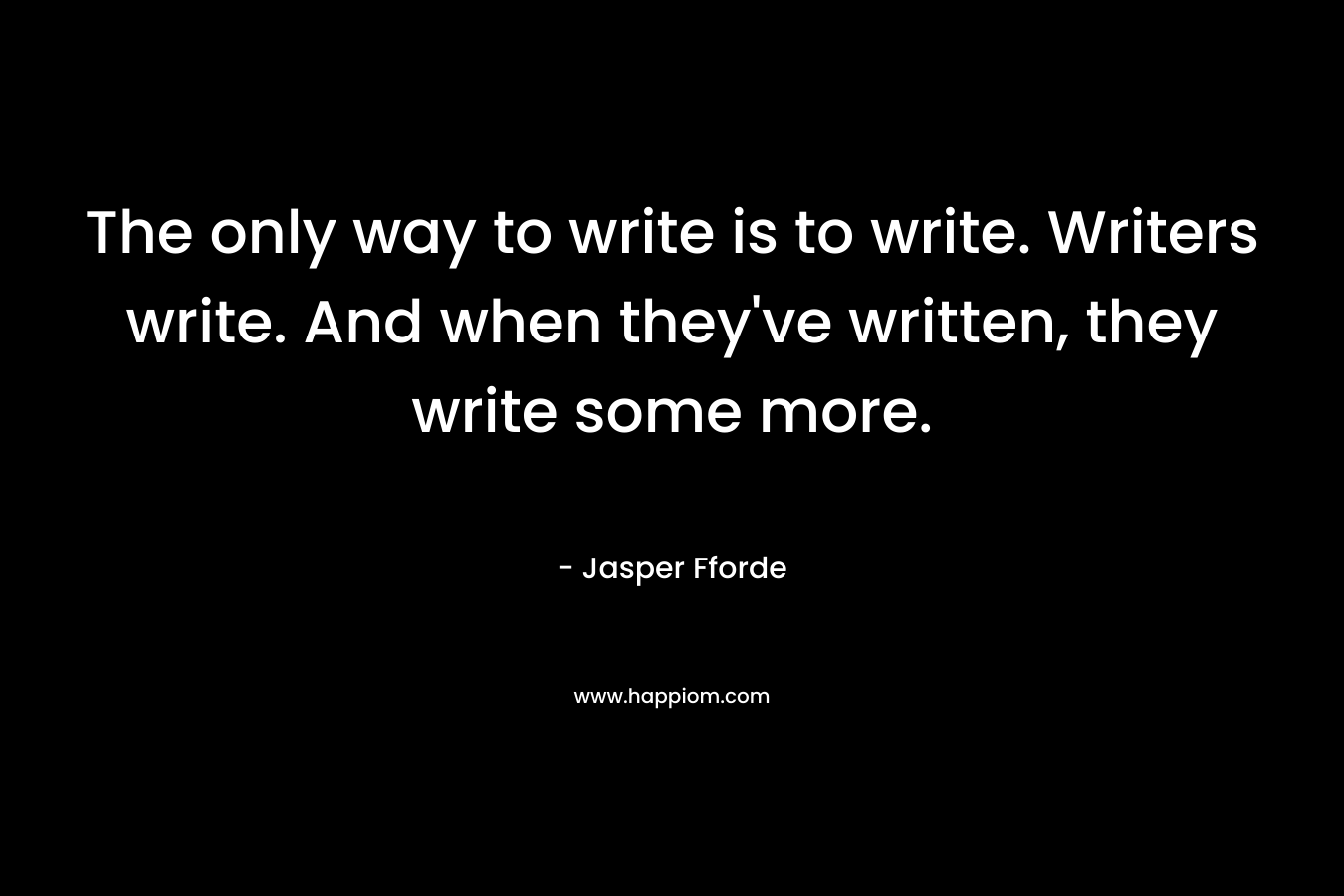 The only way to write is to write. Writers write. And when they've written, they write some more.