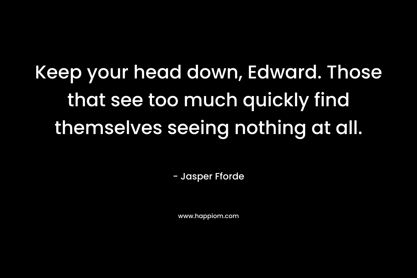 Keep your head down, Edward. Those that see too much quickly find themselves seeing nothing at all. – Jasper Fforde