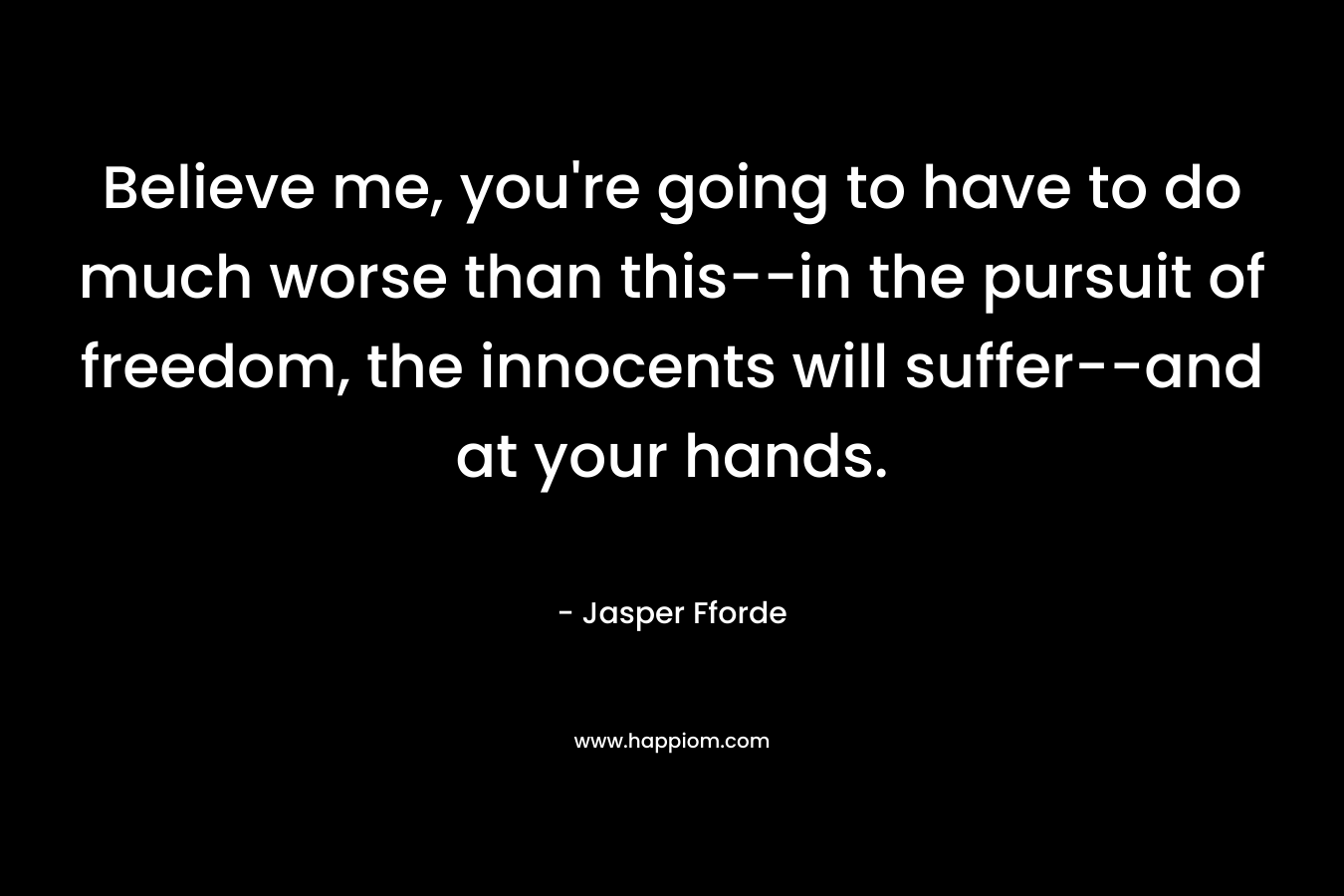 Believe me, you’re going to have to do much worse than this–in the pursuit of freedom, the innocents will suffer–and at your hands. – Jasper Fforde