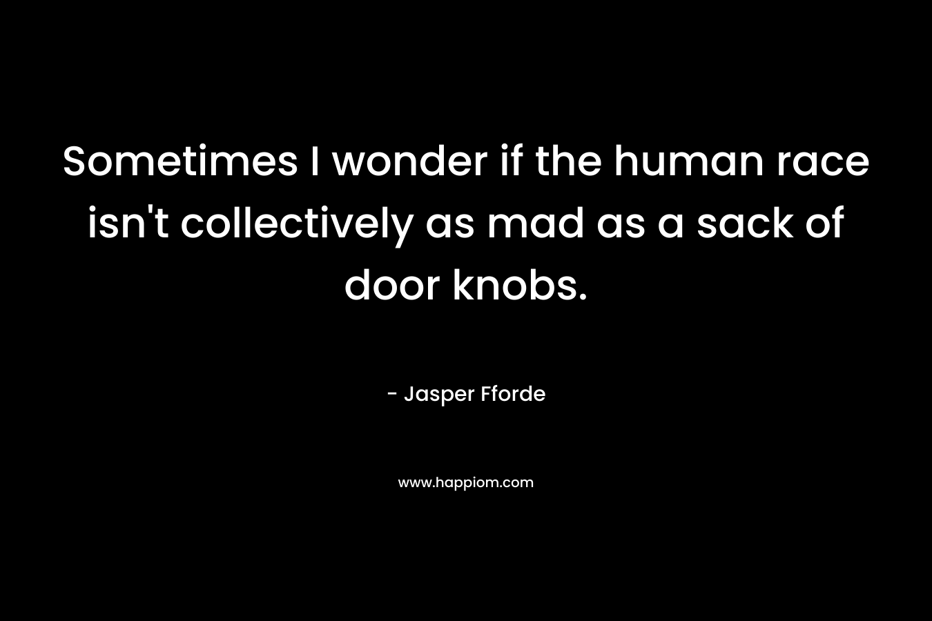 Sometimes I wonder if the human race isn’t collectively as mad as a sack of door knobs. – Jasper Fforde