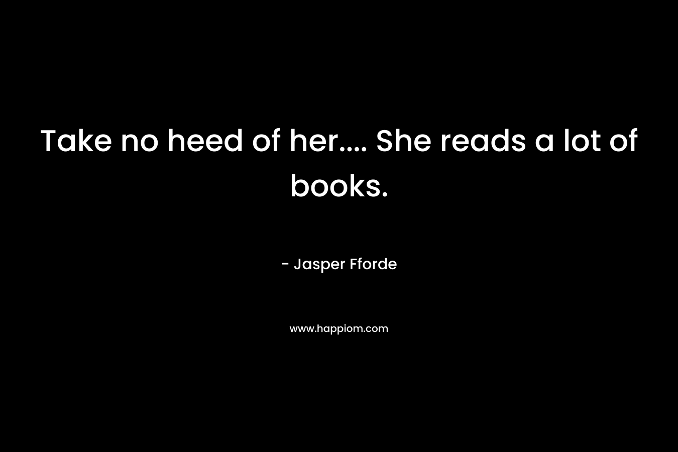 Take no heed of her.... She reads a lot of books.