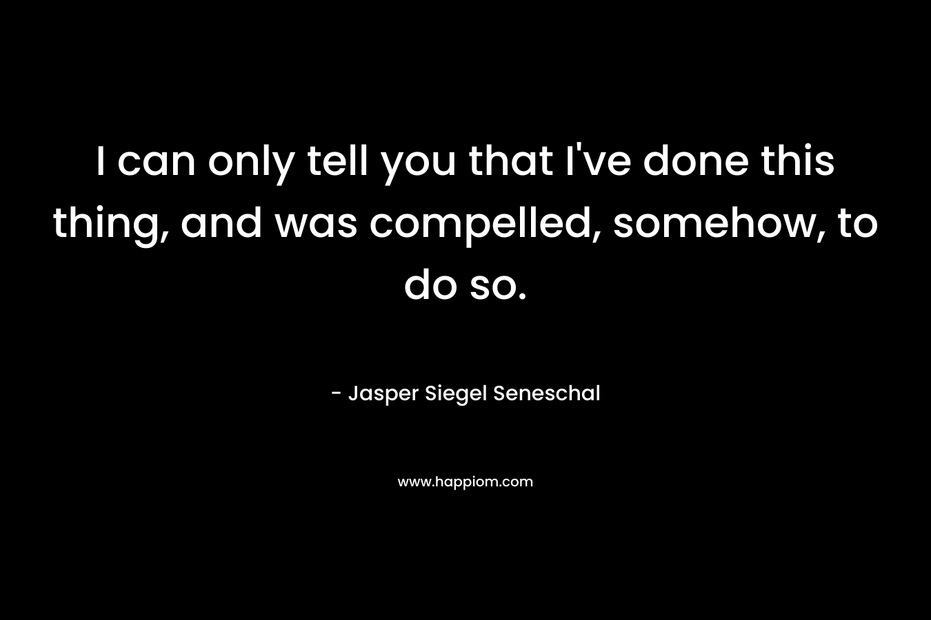 I can only tell you that I’ve done this thing, and was compelled, somehow, to do so. – Jasper Siegel Seneschal