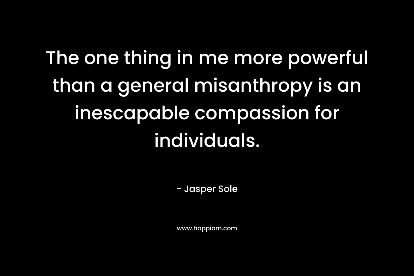 The one thing in me more powerful than a general misanthropy is an inescapable compassion for individuals. – Jasper Sole