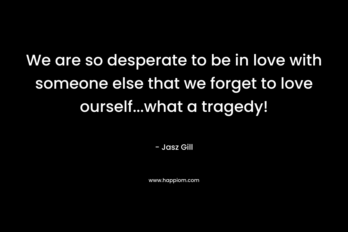 We are so desperate to be in love with someone else that we forget to love ourself...what a tragedy!