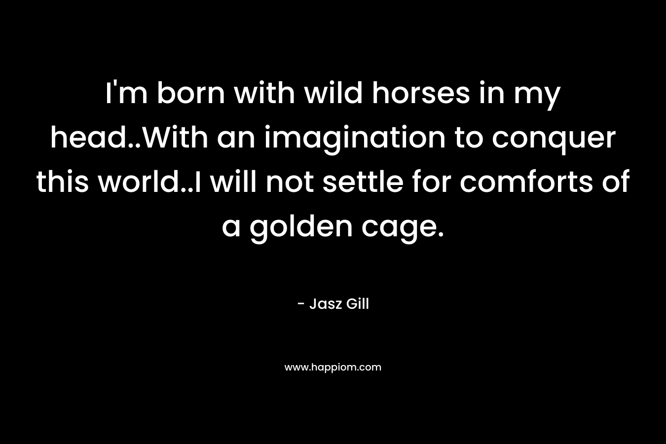 I'm born with wild horses in my head..With an imagination to conquer this world..I will not settle for comforts of a golden cage.