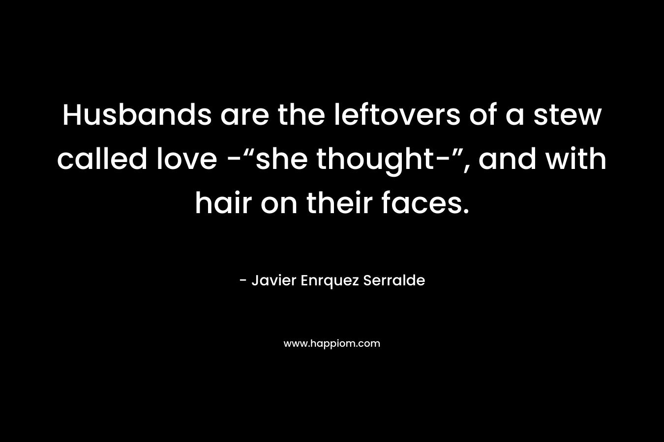 Husbands are the leftovers of a stew called love -“she thought-”, and with hair on their faces. – Javier Enrquez Serralde
