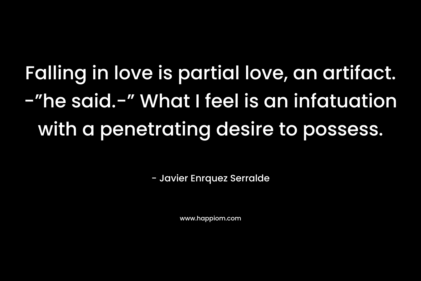 Falling in love is partial love, an artifact. -”he said.-” What I feel is an infatuation with a penetrating desire to possess. – Javier Enrquez Serralde