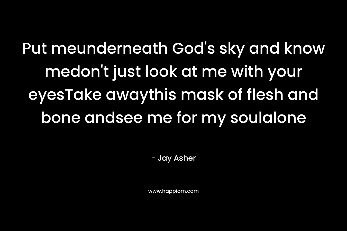 Put meunderneath God’s sky and know medon’t just look at me with your eyesTake awaythis mask of flesh and bone andsee me for my soulalone – Jay Asher