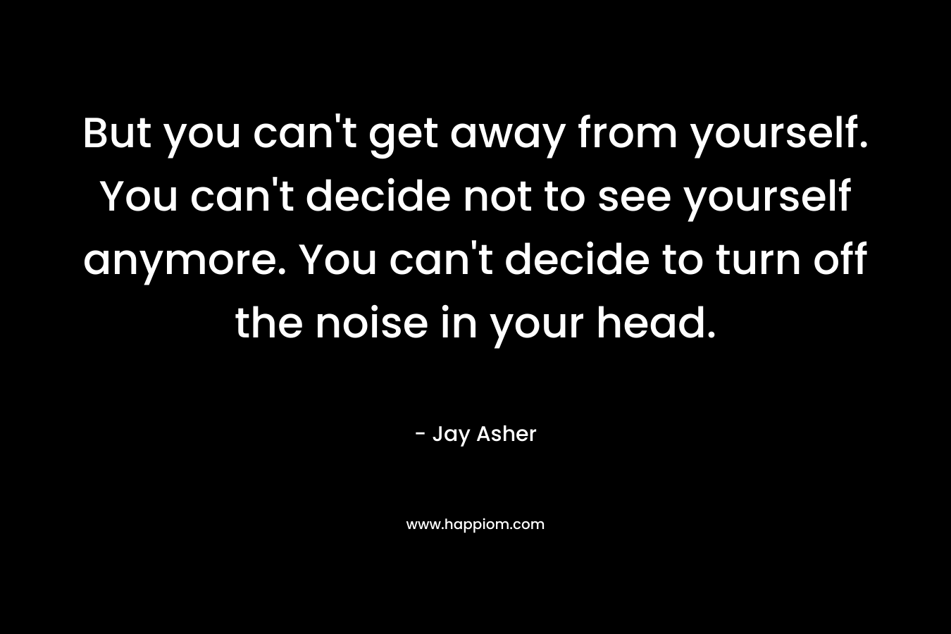 But you can't get away from yourself. You can't decide not to see yourself anymore. You can't decide to turn off the noise in your head.