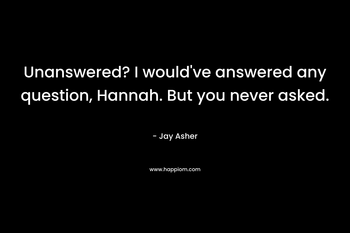 Unanswered? I would’ve answered any question, Hannah. But you never asked. – Jay Asher