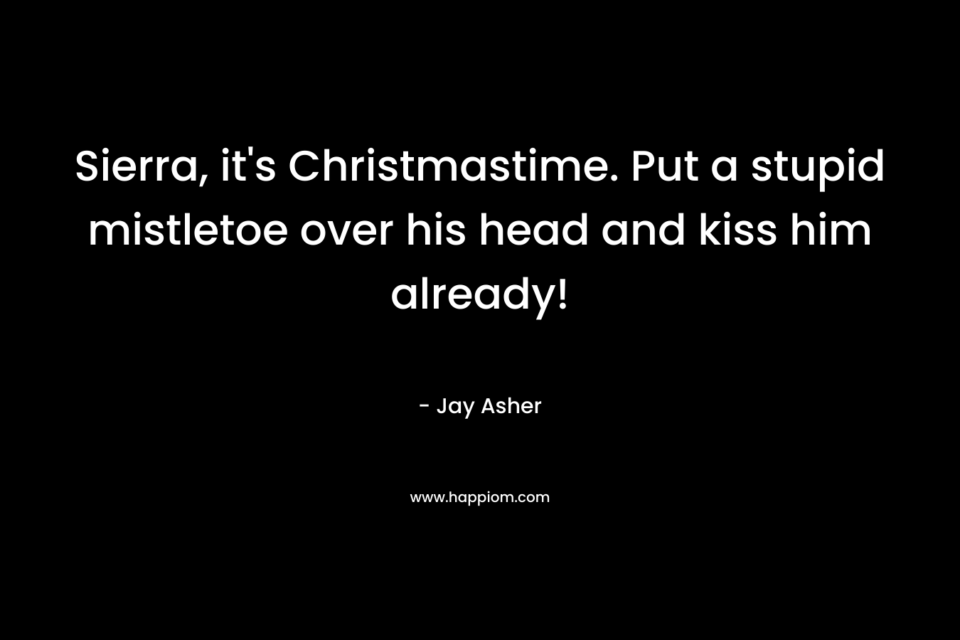 Sierra, it’s Christmastime. Put a stupid mistletoe over his head and kiss him already! – Jay Asher
