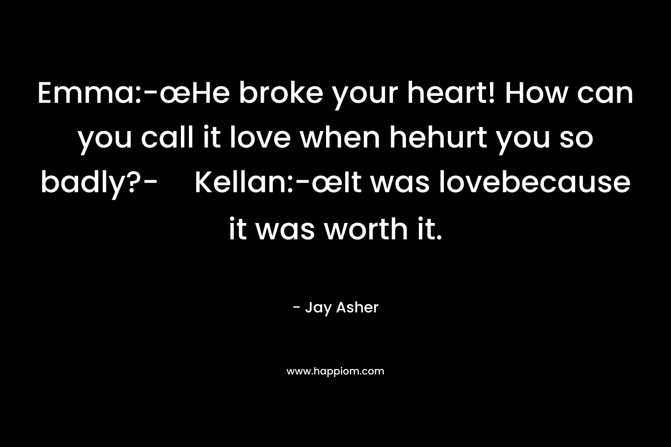 Emma:-œHe broke your heart! How can you call it love when hehurt you so badly?-Kellan:-œIt was lovebecause it was worth it. – Jay Asher