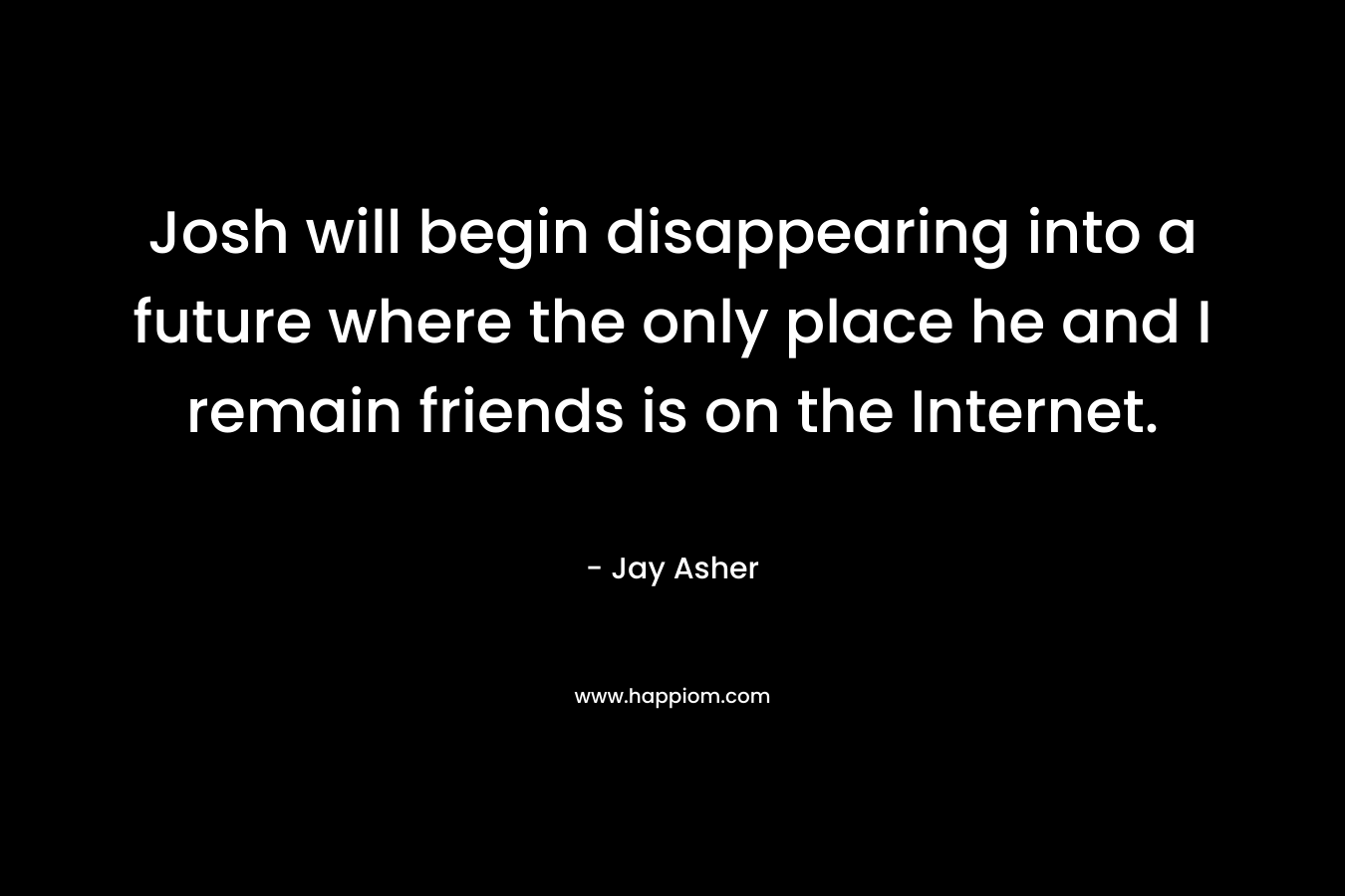 Josh will begin disappearing into a future where the only place he and I remain friends is on the Internet. – Jay Asher