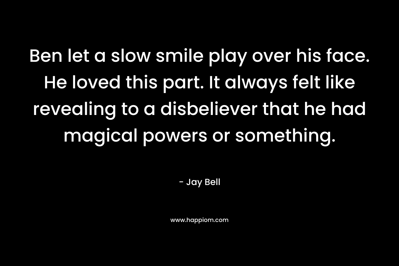 Ben let a slow smile play over his face. He loved this part. It always felt like revealing to a disbeliever that he had magical powers or something. – Jay Bell