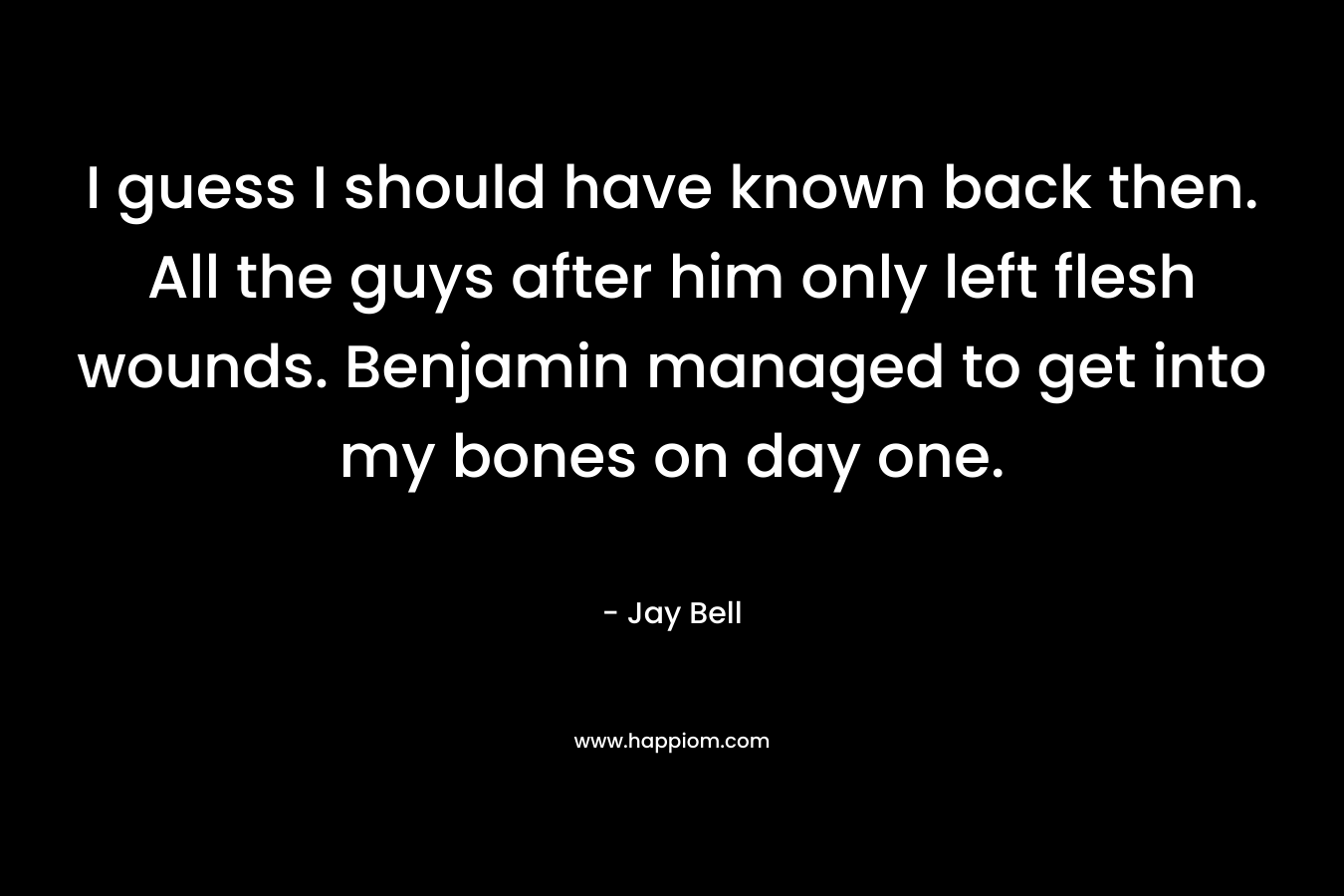 I guess I should have known back then. All the guys after him only left flesh wounds. Benjamin managed to get into my bones on day one. – Jay Bell