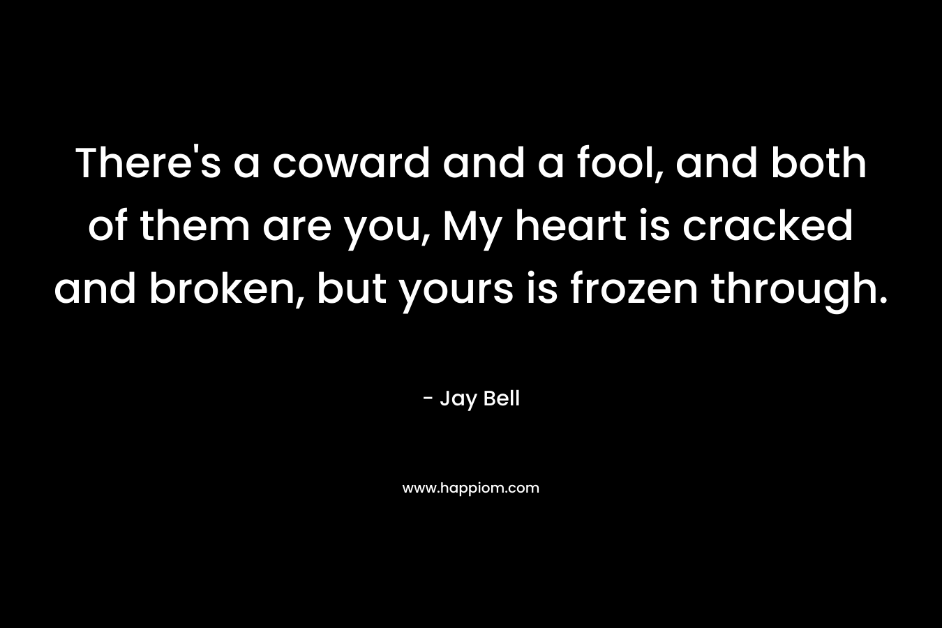 There’s a coward and a fool, and both of them are you, My heart is cracked and broken, but yours is frozen through. – Jay Bell