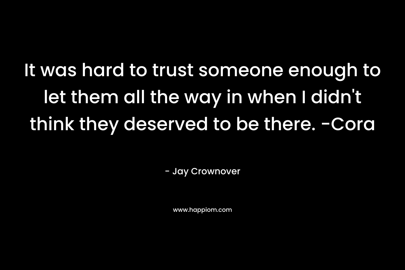It was hard to trust someone enough to let them all the way in when I didn’t think they deserved to be there. -Cora – Jay Crownover