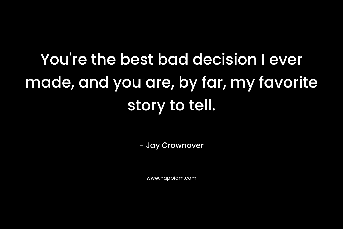 You’re the best bad decision I ever made, and you are, by far, my favorite story to tell. – Jay Crownover
