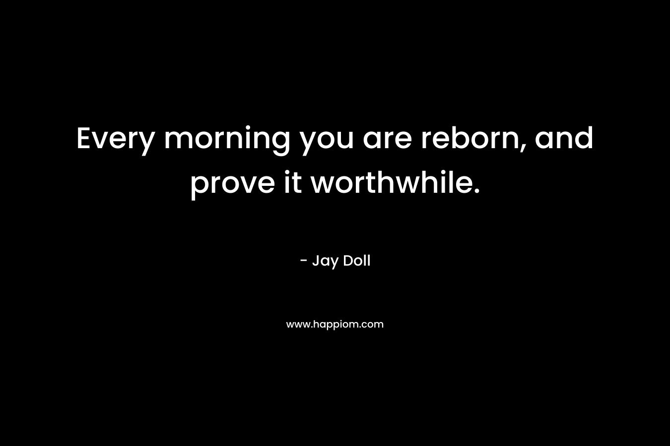Every morning you are reborn, and prove it worthwhile. – Jay Doll