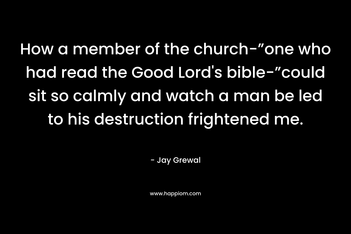 How a member of the church-”one who had read the Good Lord’s bible-”could sit so calmly and watch a man be led to his destruction frightened me. – Jay Grewal