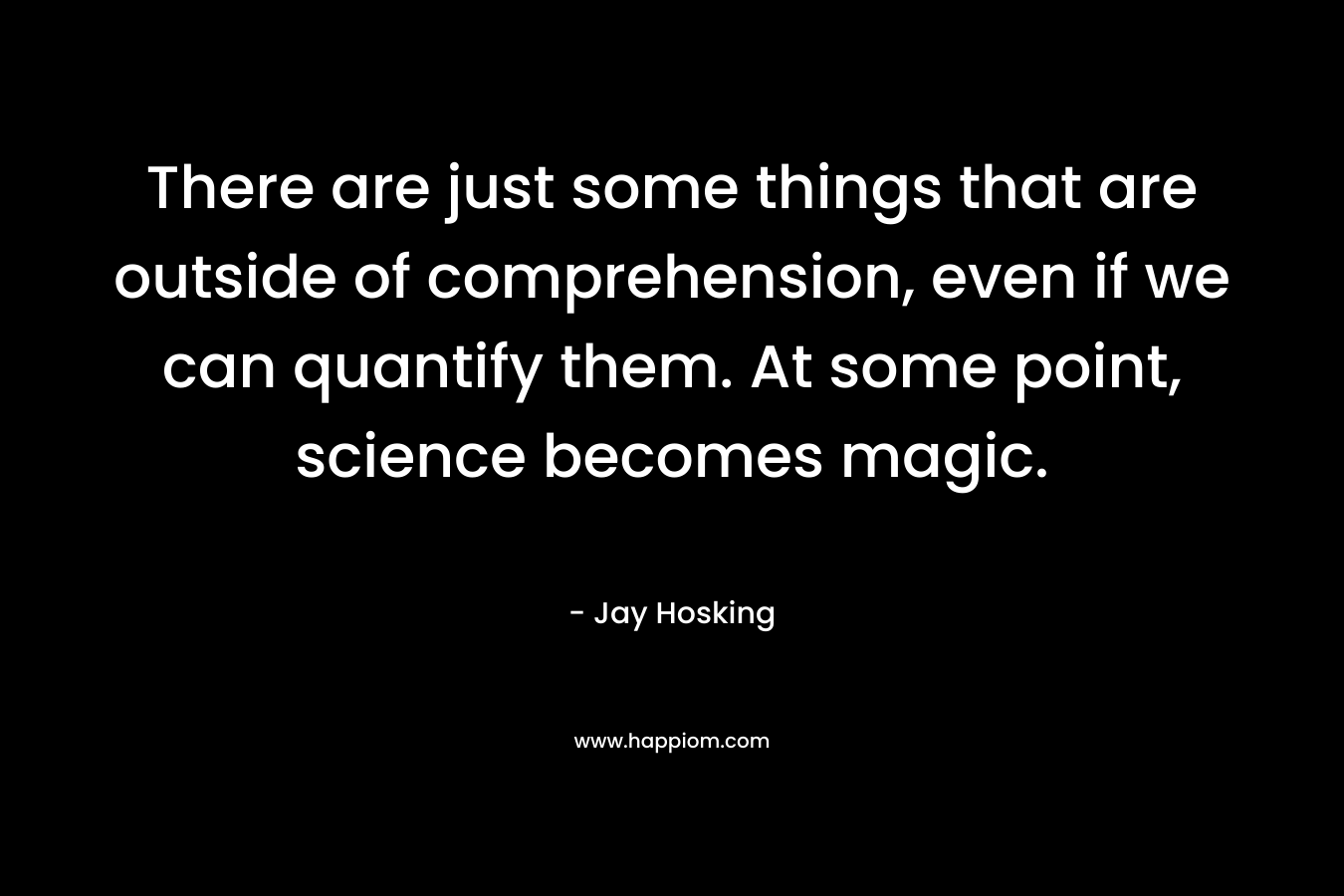 There are just some things that are outside of comprehension, even if we can quantify them. At some point, science becomes magic.