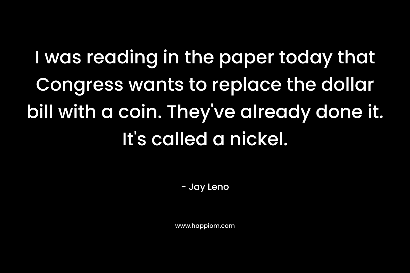 I was reading in the paper today that Congress wants to replace the dollar bill with a coin. They’ve already done it. It’s called a nickel. – Jay Leno