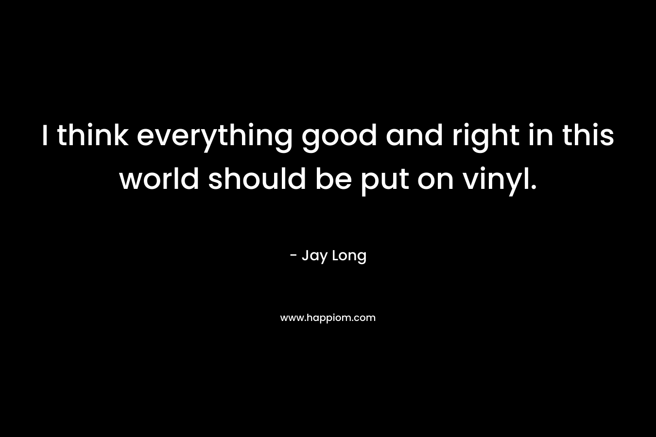 I think everything good and right in this world should be put on vinyl. – Jay     Long