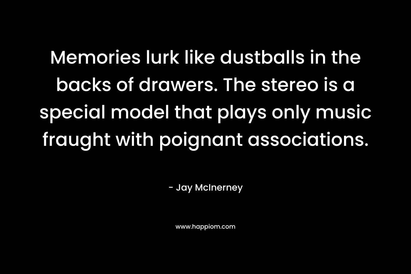 Memories lurk like dustballs in the backs of drawers. The stereo is a special model that plays only music fraught with poignant associations. – Jay McInerney