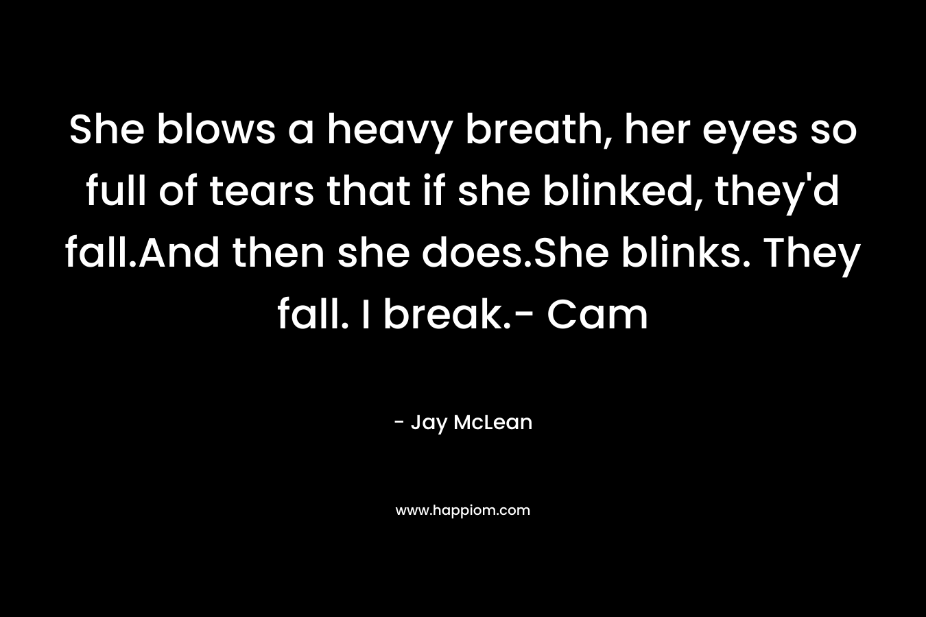She blows a heavy breath, her eyes so full of tears that if she blinked, they’d fall.And then she does.She blinks. They fall. I break.- Cam – Jay McLean