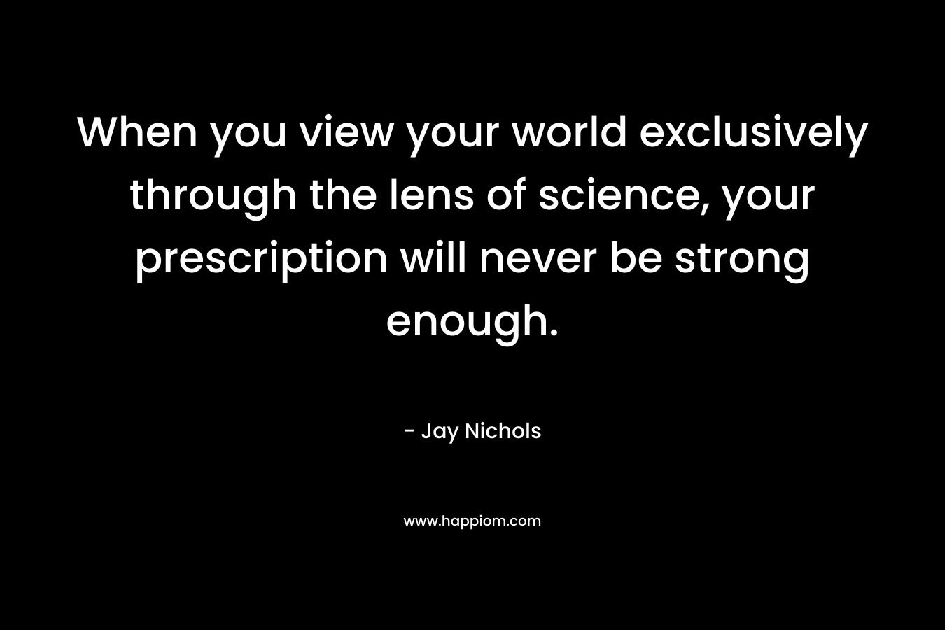 When you view your world exclusively through the lens of science, your prescription will never be strong enough.