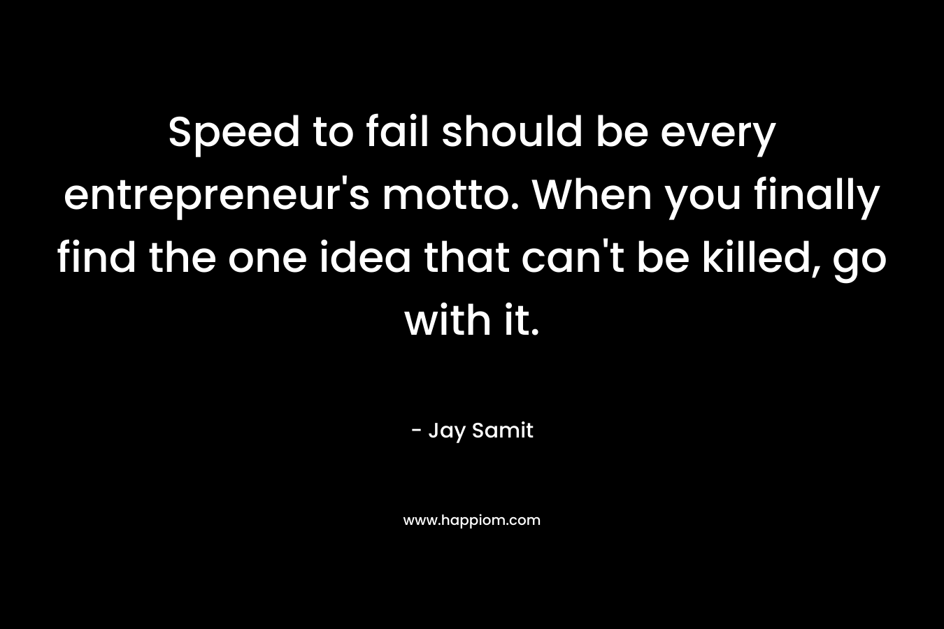 Speed to fail should be every entrepreneur’s motto. When you finally find the one idea that can’t be killed, go with it. – Jay Samit