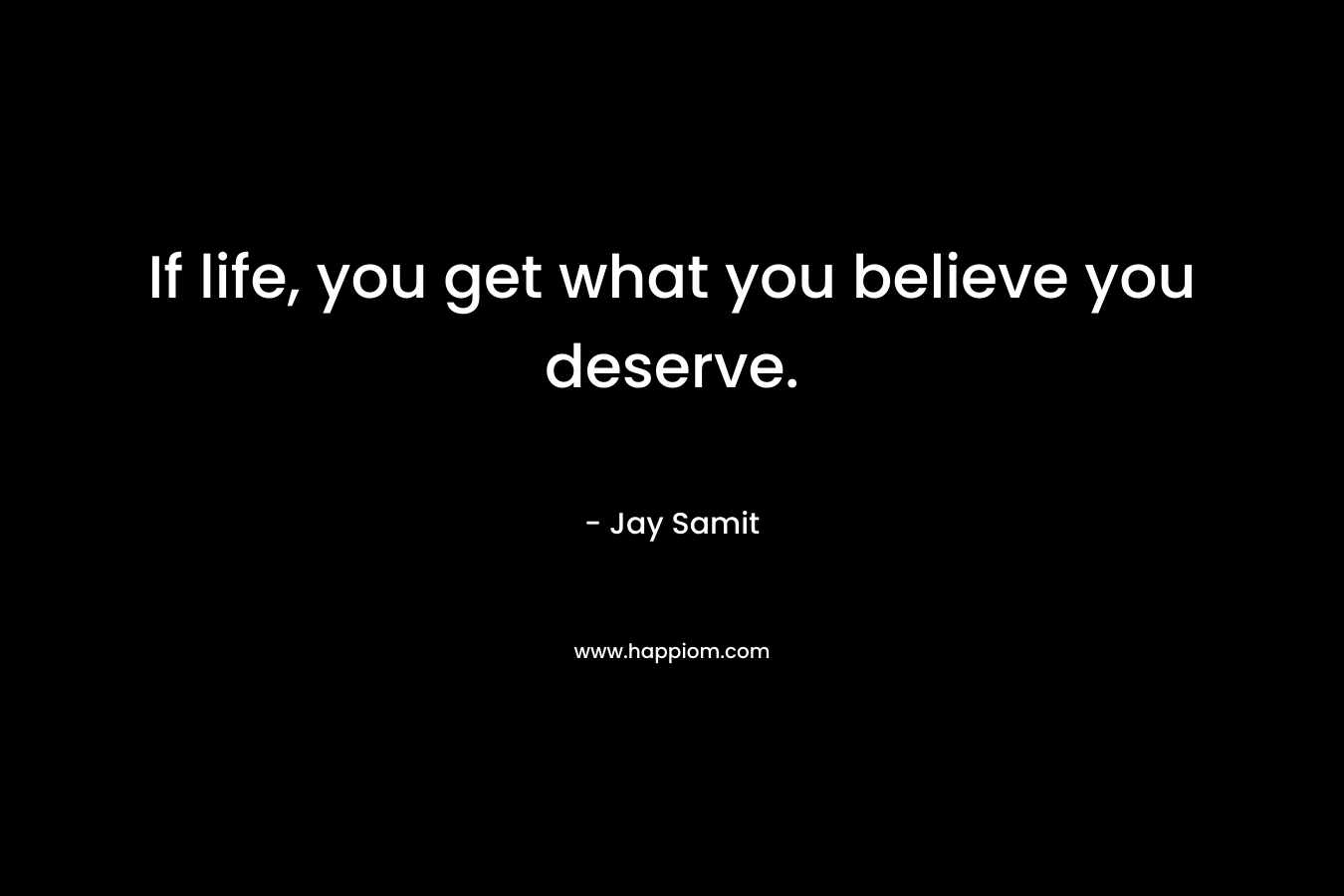 If life, you get what you believe you deserve.