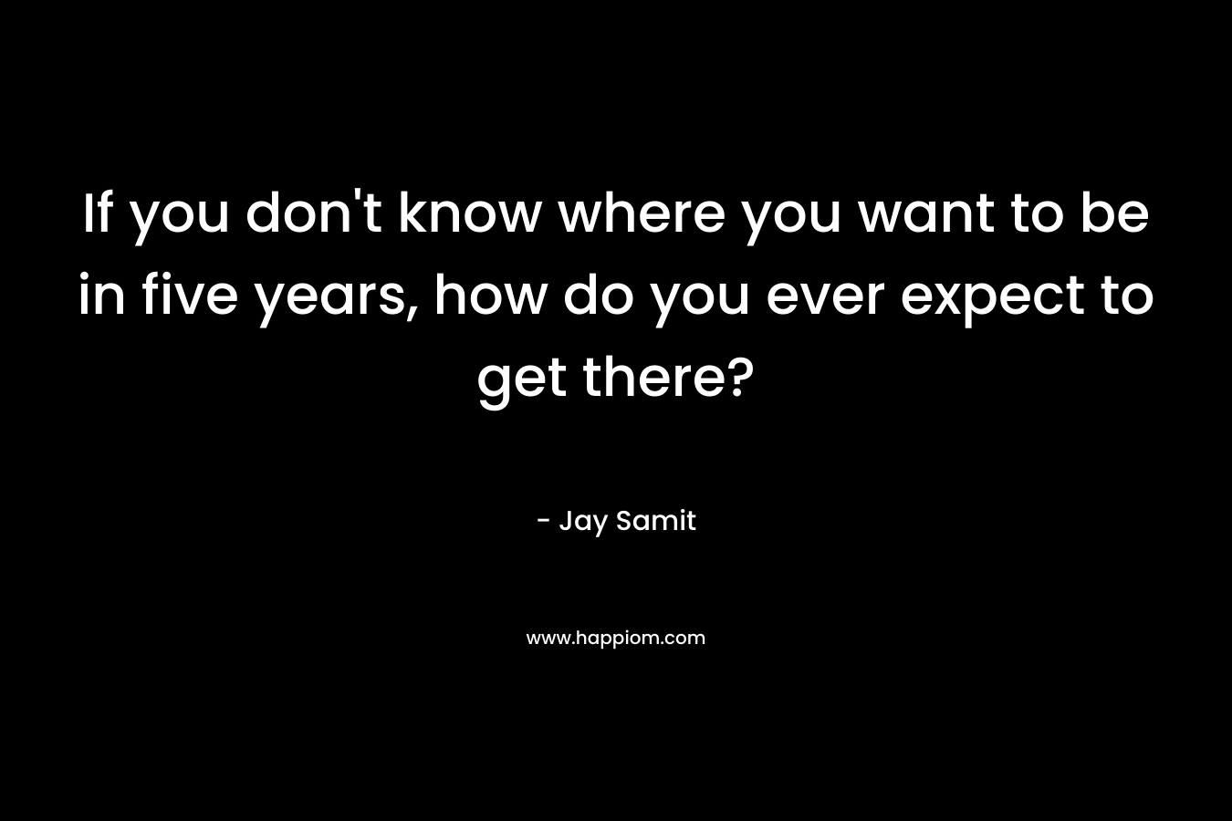 If you don't know where you want to be in five years, how do you ever expect to get there?